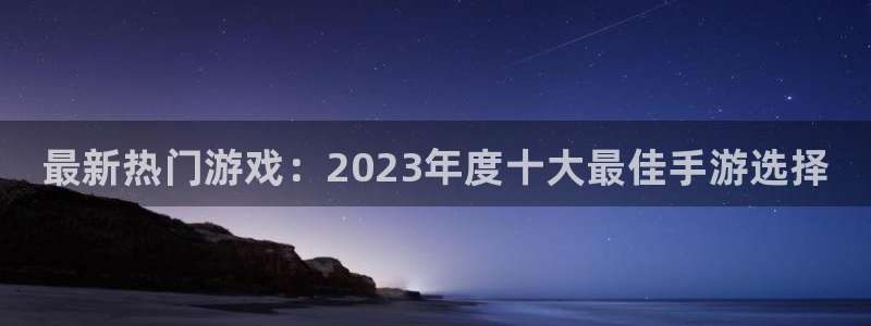星欧娱乐官网：最新热门游戏：2023年度十大最佳手游选择