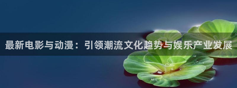 星欧娱乐科技：最新电影与动漫：引领潮流文化趋势与娱乐产业发展