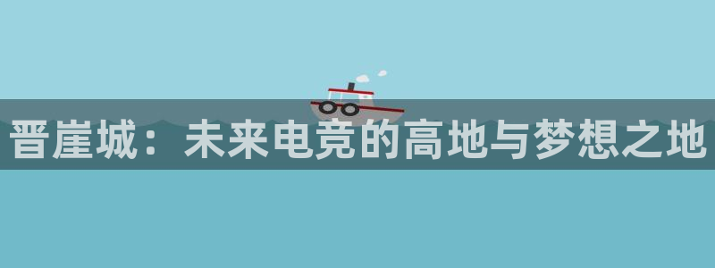 星欧娱乐平台官网客服电话：晋崖城：未来电竞的高地与梦想之地